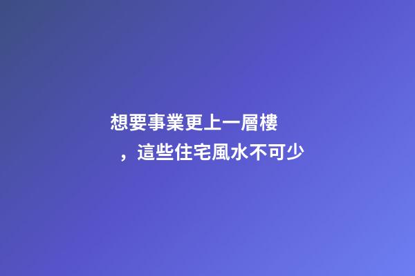 想要事業更上一層樓，這些住宅風水不可少